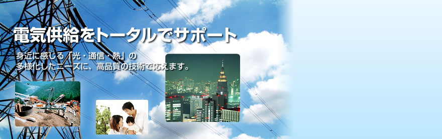 電気供給をトータルでサポート。身近に感じる「光・通信・熱」の多様化したニーズに、高品質の技術で応えます。 電気供給をトータルでサポート。身近に感じる「光・通信・熱」の多様化したニーズに、高品質の技術で応えます。